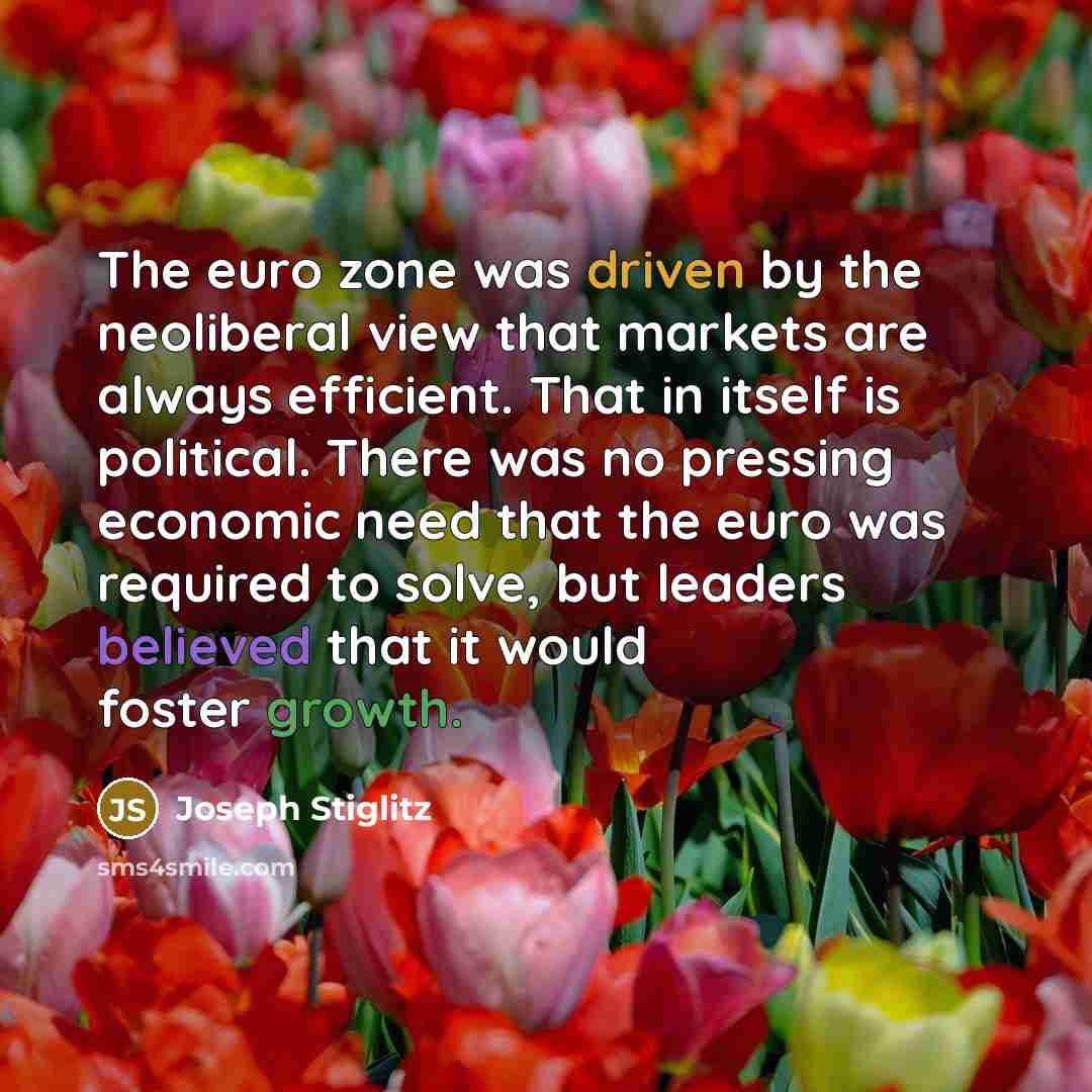 “The euro zone was driven by the neoliberal view that markets are always efficient. That in itself is political. There was no pressing economic need that the euro was required to solve, but leaders believed that it would foster growth.” quote by Joseph Stiglitz