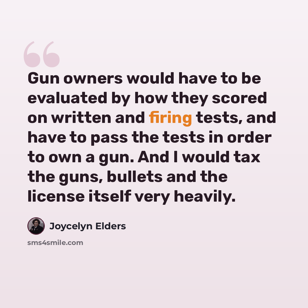 “Gun owners would have to be evaluated by how they scored on written and firing tests, and have to pass the tests in order to own a gun. And I would tax the guns, bullets and the license itself very heavily.” quote by Joycelyn Elders