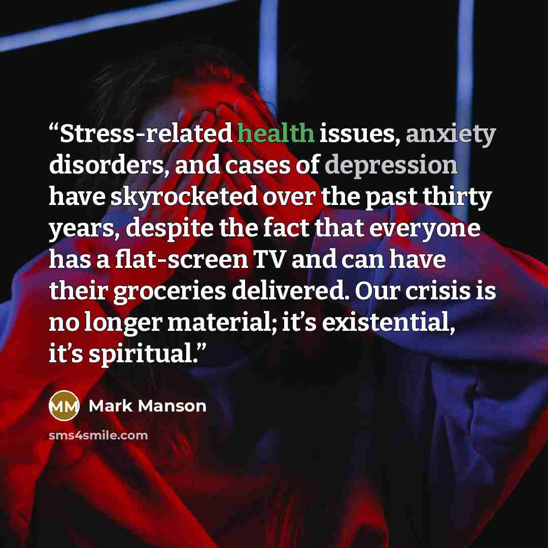 “Stress-related health issues, anxiety disorders, and cases of depression have skyrocketed over the past thirty years, despite the fact that everyone has a flat-screen TV and can have their groceries delivered. Our crisis is no longer material; it’s existential, it’s spiritual.” quote by Mark Manson