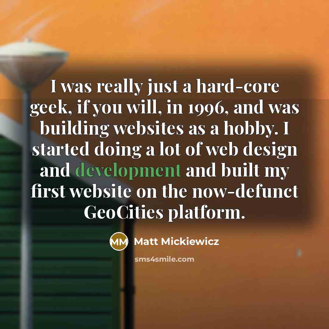 “I was really just a hard-core geek, if you will, in 1996, and was building websites as a hobby. I started doing a lot of web design and development and built my first website on the now-defunct GeoCities platform.” quote by Matt Mickiewicz