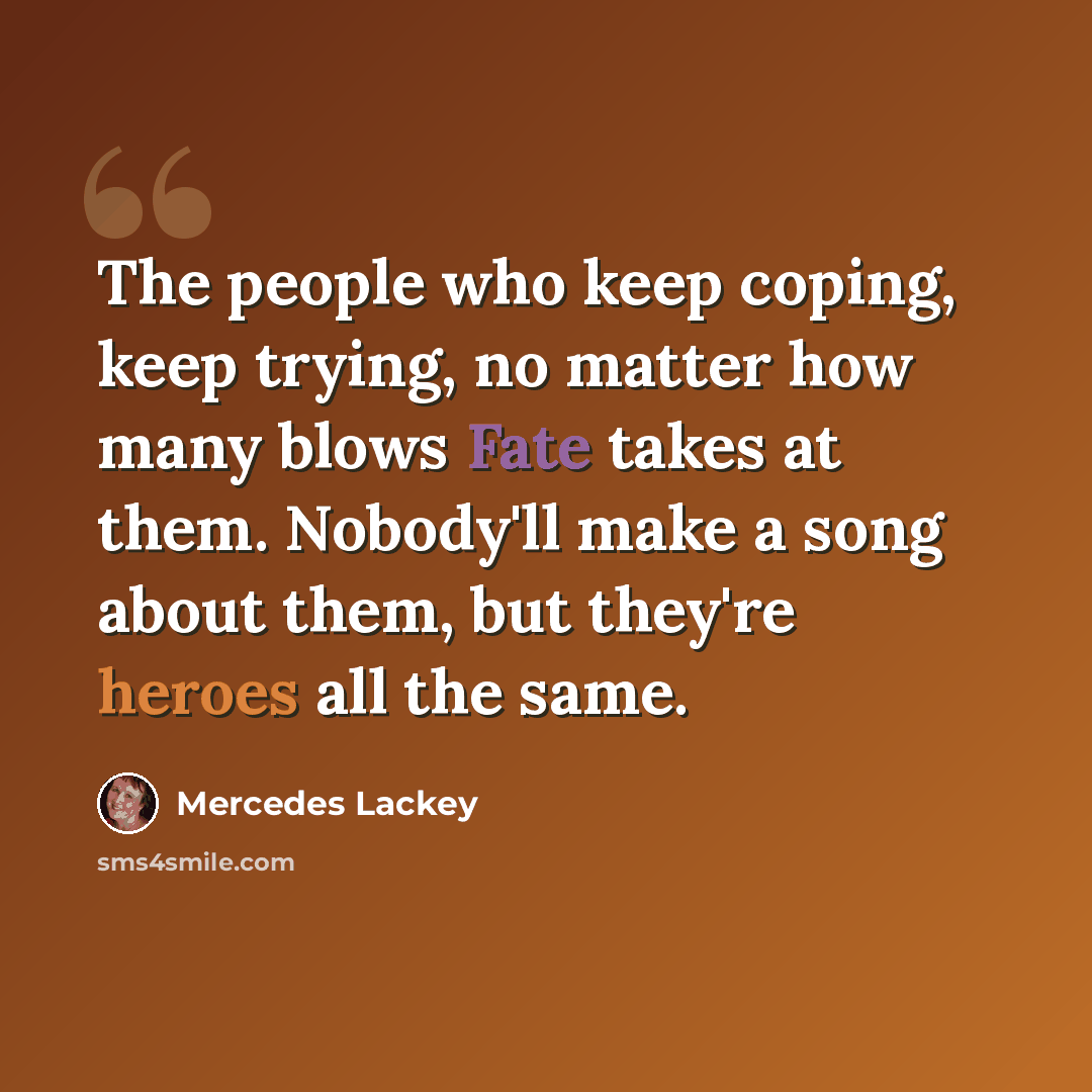 “The people who keep coping, keep trying, no matter how many blows Fate takes at them. Nobody'll make a song about them, but they're heroes all the same.” quote by Mercedes Lackey