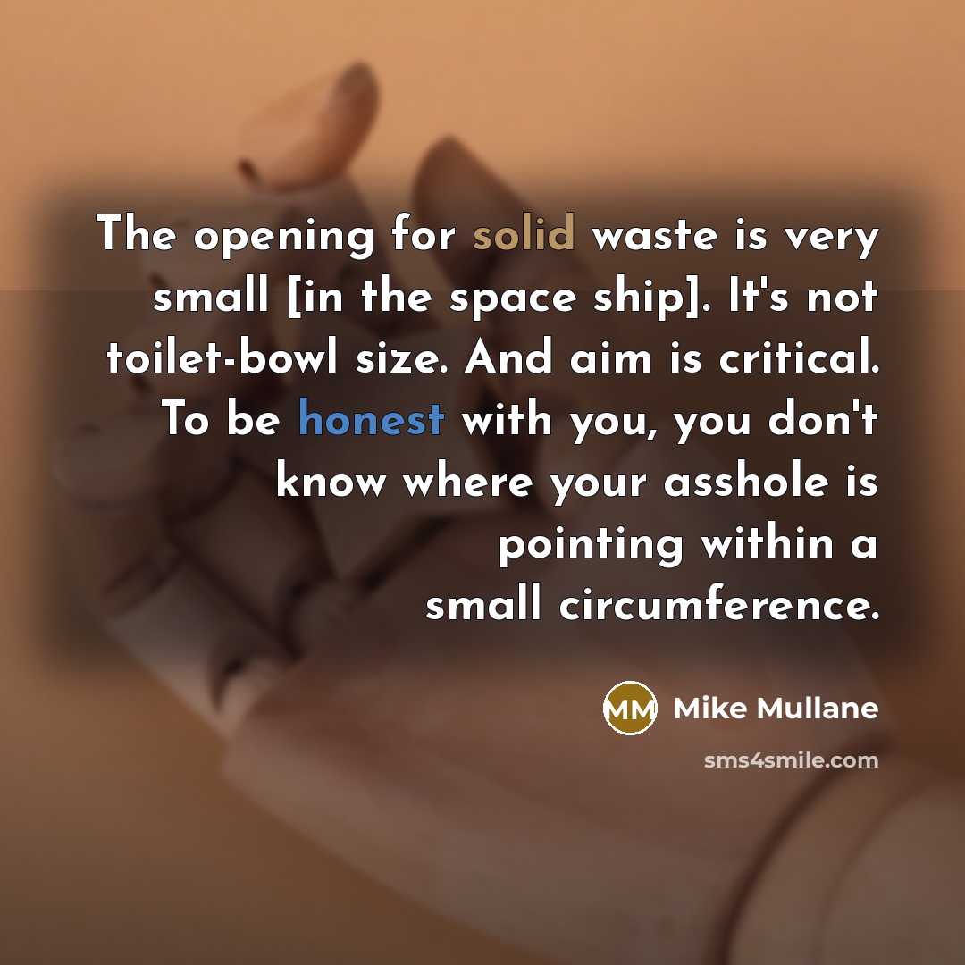 “The opening for solid waste is very small [in the space ship]. It's not toilet-bowl size. And aim is critical. To be honest with you, you don't know where your asshole is pointing within a small circumference.” quote by Mike Mullane
