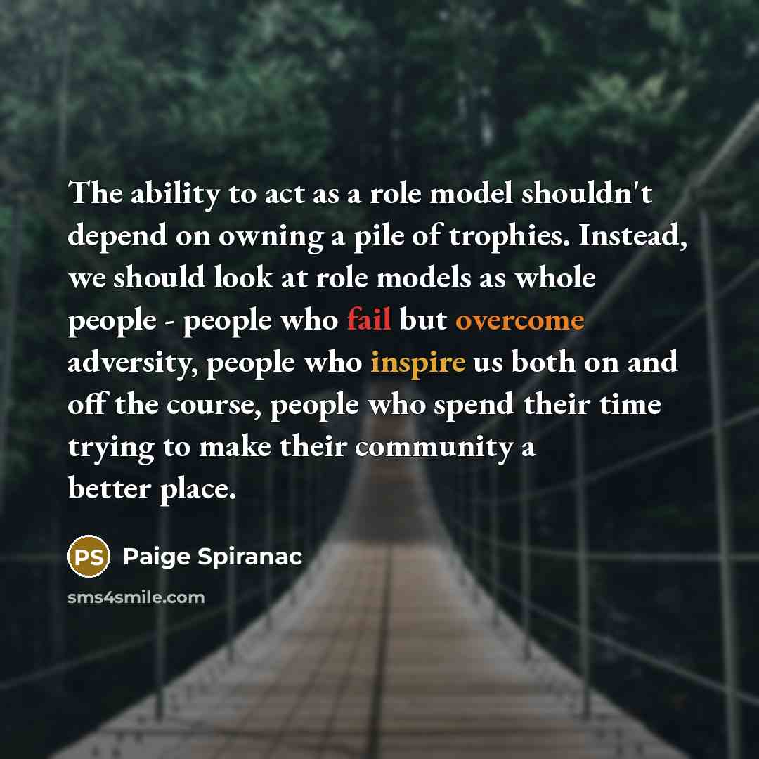 “The ability to act as a role model shouldn't depend on owning a pile of trophies. Instead, we should look at role models as whole people - people who fail but overcome adversity, people who inspire us both on and off the course, people who spend their time trying to make their community a better…” quote by Paige Spiranac