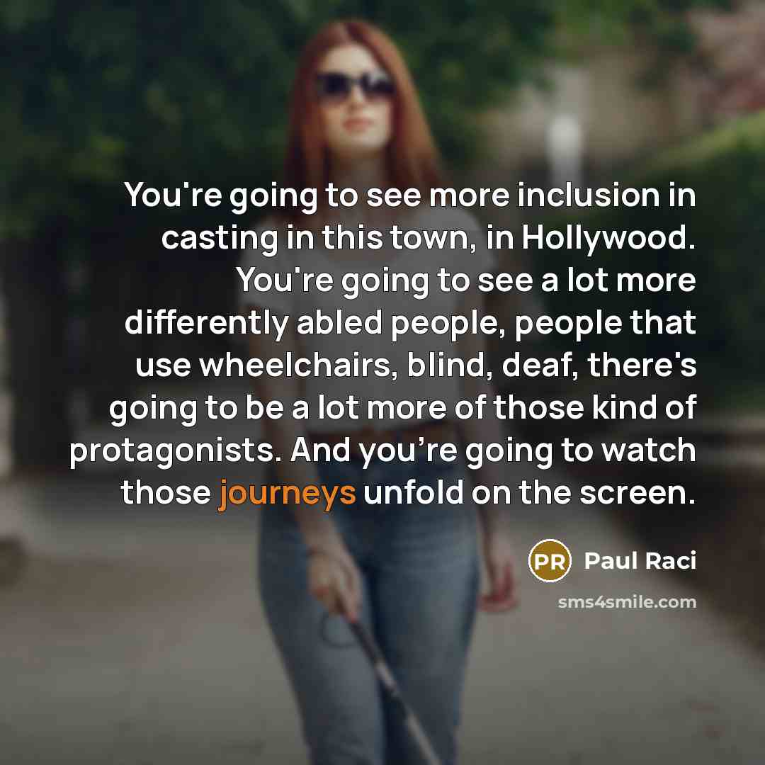 “You're going to see more inclusion in casting in this town, in Hollywood. You're going to see a lot more differently abled people, people that use wheelchairs, blind, deaf, there's going to be a lot more of those kind of protagonists. And you're going to watch those journeys unfold on the screen.” quote by Paul Raci
