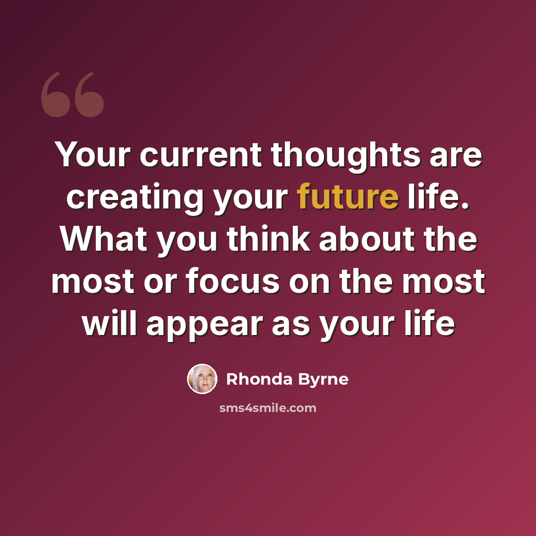 “Your current thoughts are creating your future life. What you think about the most or focus on the most will appear as your life” quote by Rhonda Byrne