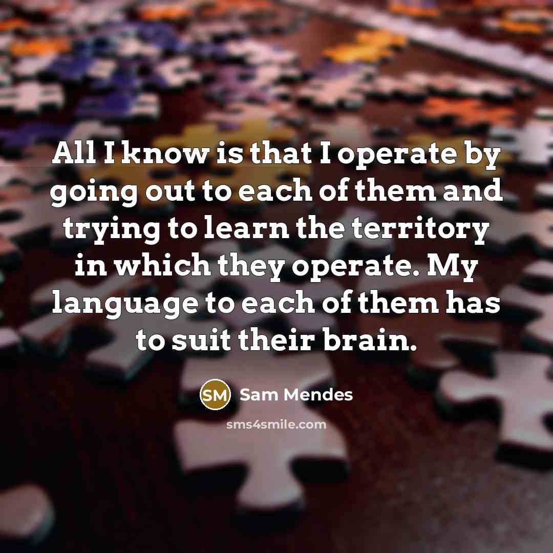 “All I know is that I operate by going out to each of them and trying to learn the territory in which they operate. My language to each of them has to suit their brain.” quote by Sam Mendes