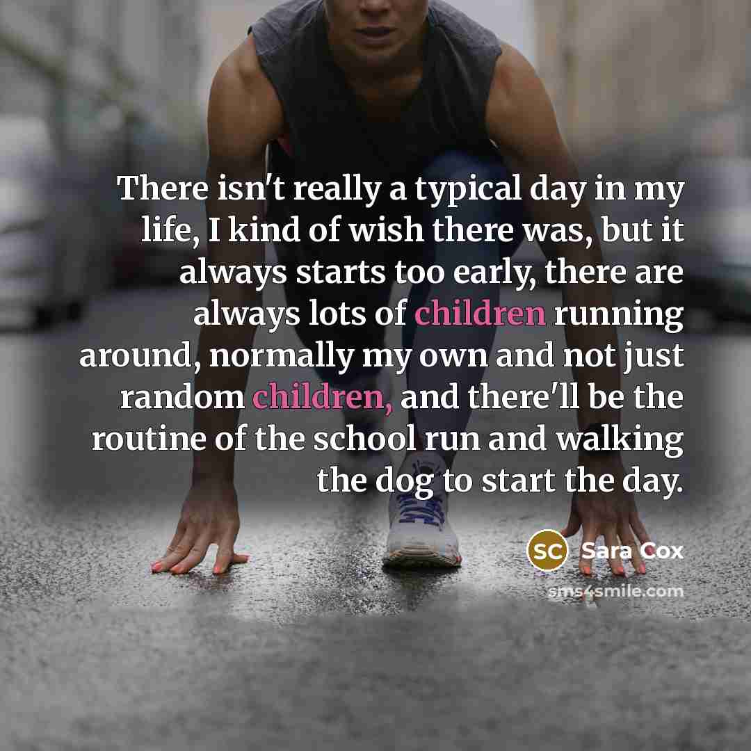 “There isn't really a typical day in my life, I kind of wish there was, but it always starts too early, there are always lots of children running around, normally my own and not just random children, and there'll be the routine of the school run and walking the dog to start the day.” quote by Sara Cox