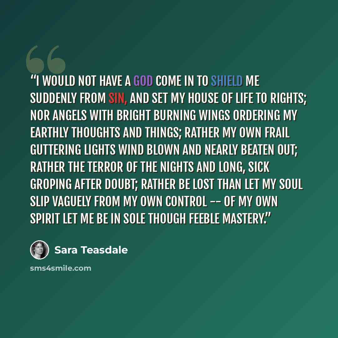 “I would not have a god come in To shield me suddenly from sin, And set my house of life to rights; Nor angels with bright burning wings Ordering my earthly thoughts and things; Rather my own frail guttering lights Wind blown and nearly beaten out; Rather the terror of the nights And long, sick…” quote by Sara Teasdale
