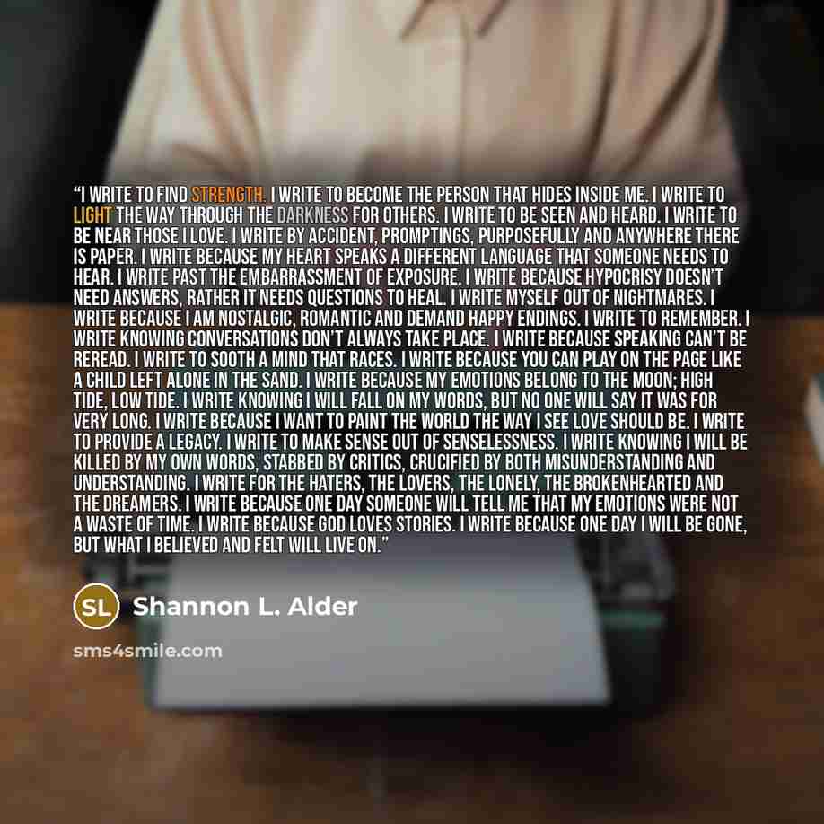 “I write to find strength. I write to become the person that hides inside me. I write to light the way through the darkness for others. I write to be seen and heard. I write to be near those I love. I write by accident, promptings, purposefully and anywhere there is paper. I write because my heart…” quote by Shannon L. Alder