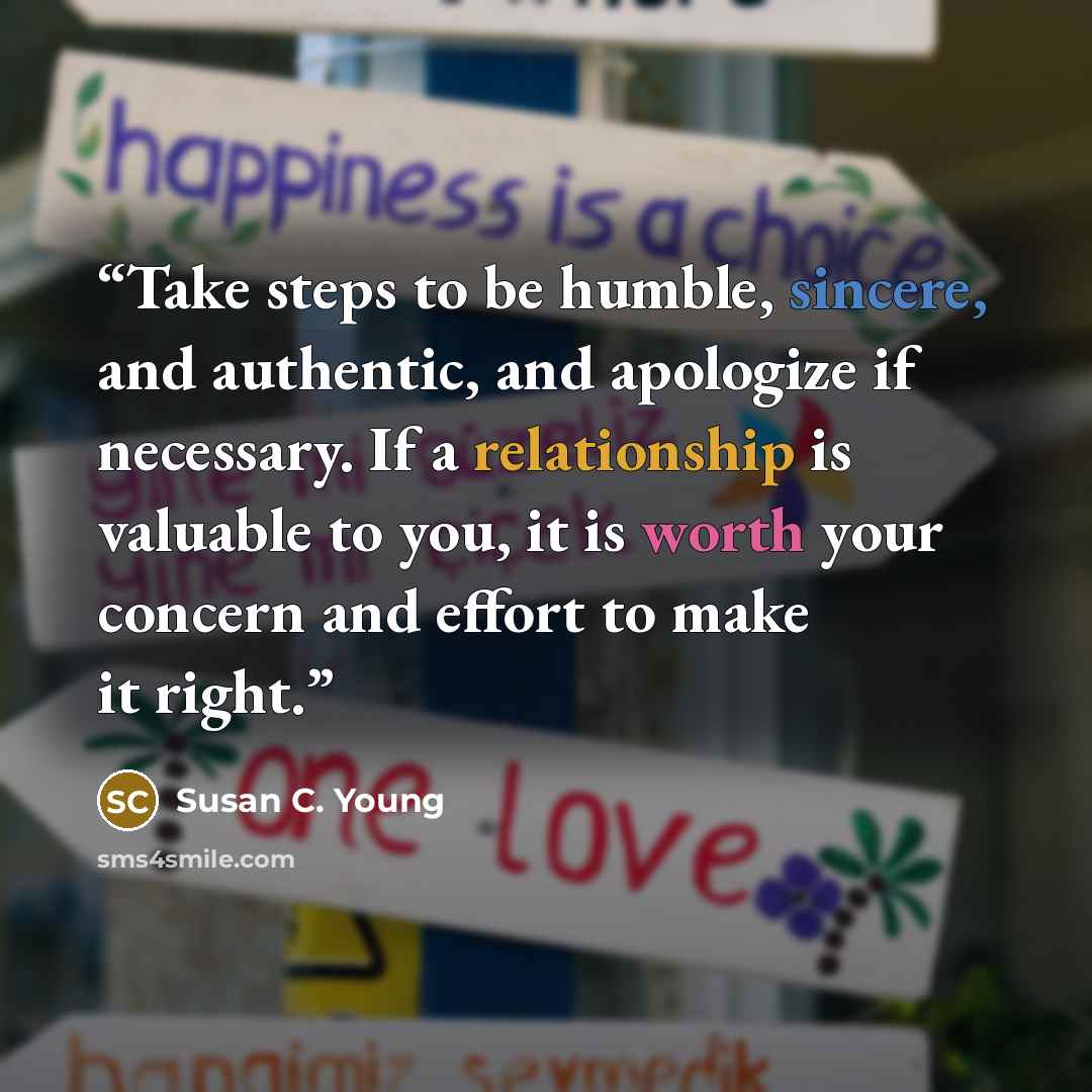 “Take steps to be humble, sincere, and authentic, and apologize if necessary. If a relationship is valuable to you, it is worth your concern and effort to make it right.” quote by Susan C. Young