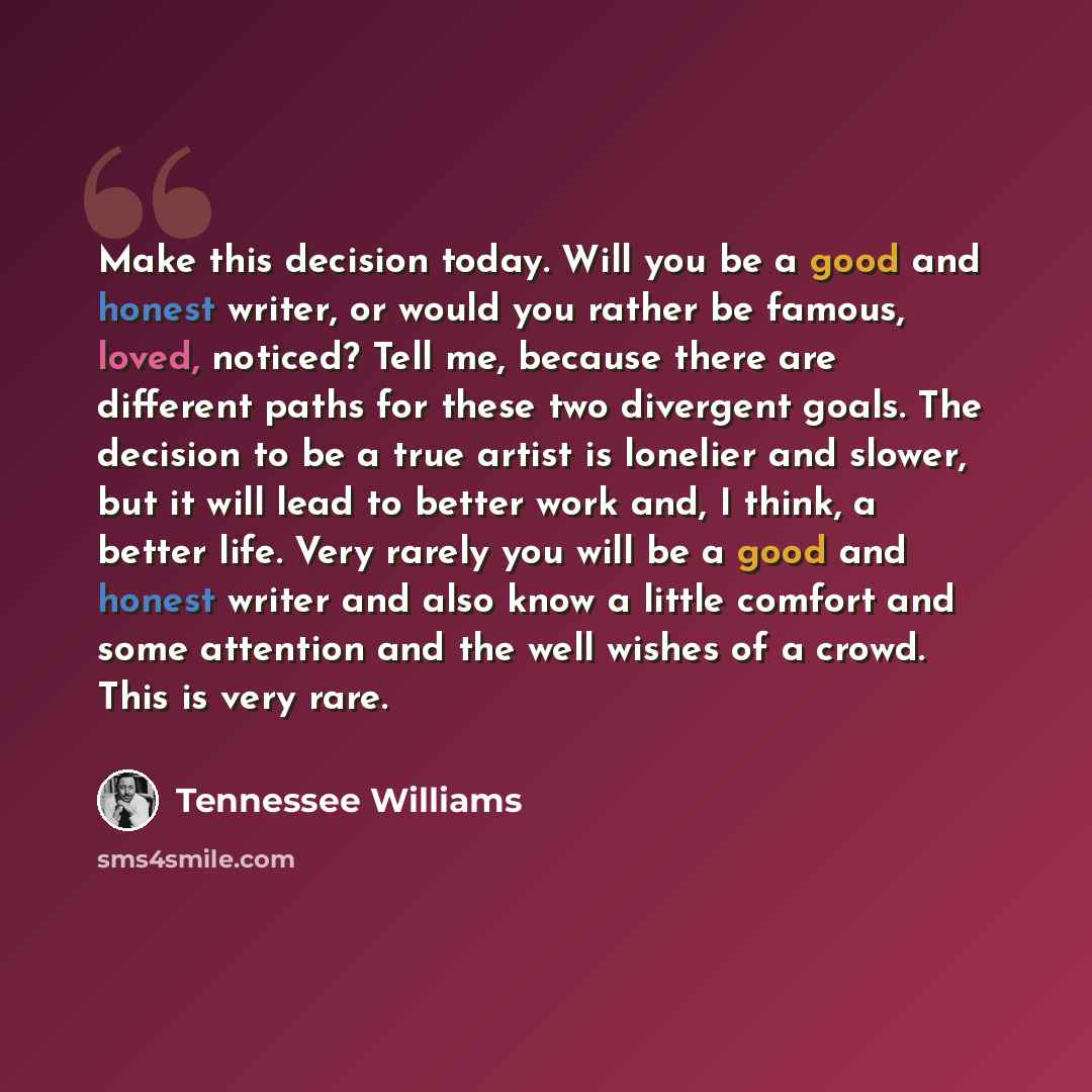 “Make this decision today. Will you be a good and honest writer, or would you rather be famous, loved, noticed? Tell me, because there are different paths for these two divergent goals. The decision to be a true artist is lonelier and slower, but it will lead to better work and, I think, a better…” quote by Tennessee Williams
