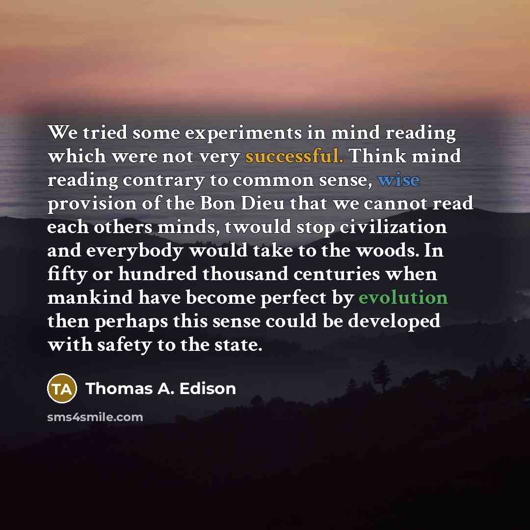 “We tried some experiments in mind reading which were not very successful. Think mind reading contrary to common sense, wise provision of the Bon Dieu that we cannot read each others minds, twould stop civilization and everybody would take to the woods. In fifty or hundred thousand centuries when…” quote by Thomas A. Edison