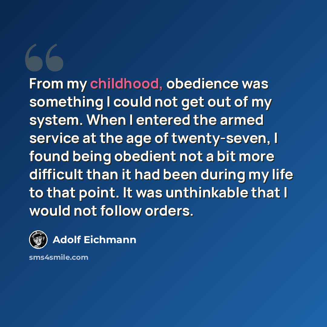 “From my childhood, obedience was something I could not get out of my system. When I entered the armed service at the age of twenty-seven, I found being obedient not a bit more difficult than it had been during my life to that point. It was unthinkable that I would not follow orders.” quote by Adolf Eichmann