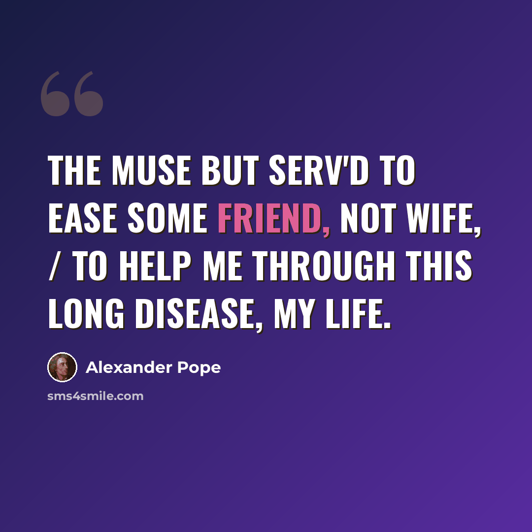 “The Muse but serv'd to ease some friend, not wife, / To help me through this long disease, my life.” quote by Alexander Pope