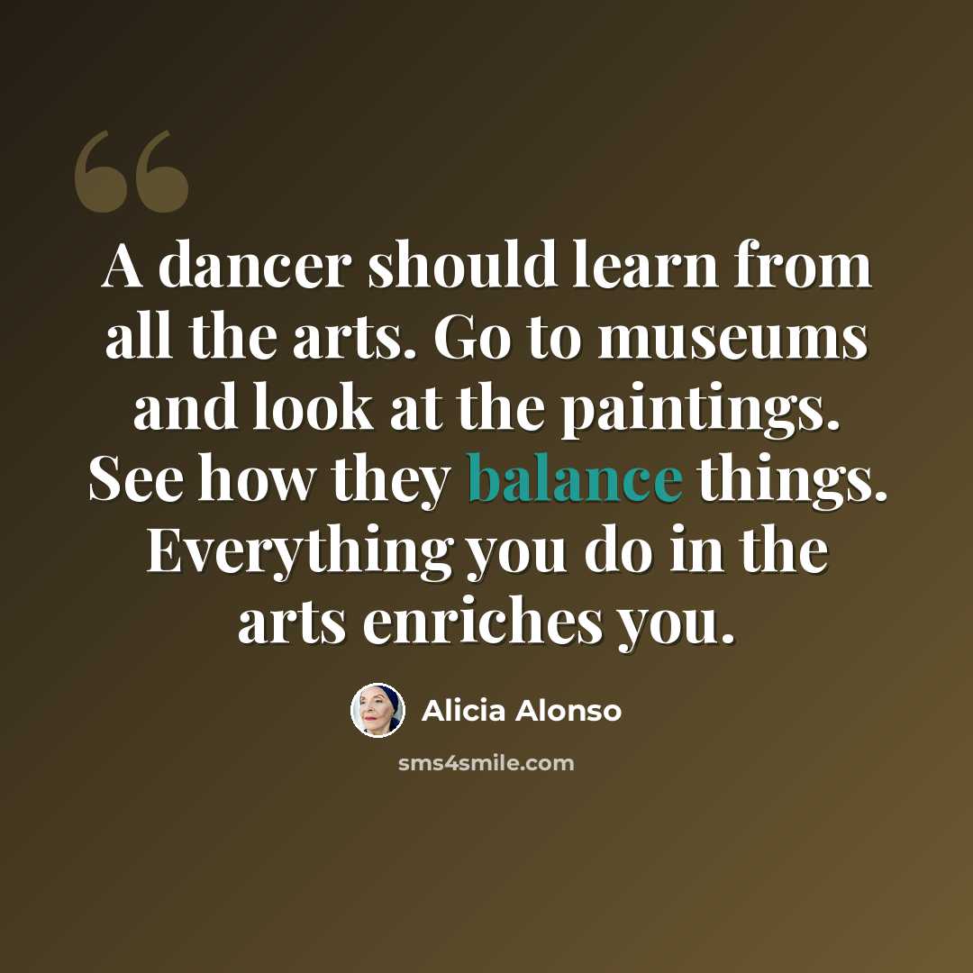 “A dancer should learn from all the arts. Go to museums and look at the paintings. See how they balance things. Everything you do in the arts enriches you.” quote by Alicia Alonso