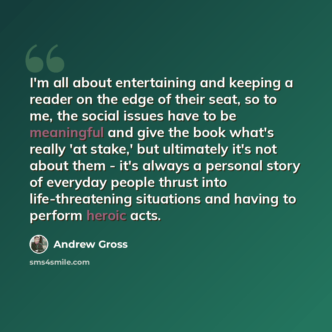 “I'm all about entertaining and keeping a reader on the edge of their seat, so to me, the social issues have to be meaningful and give the book what's really 'at stake,' but ultimately it's not about them - it's always a personal story of everyday people thrust into life-threatening situations and…” quote by Andrew Gross
