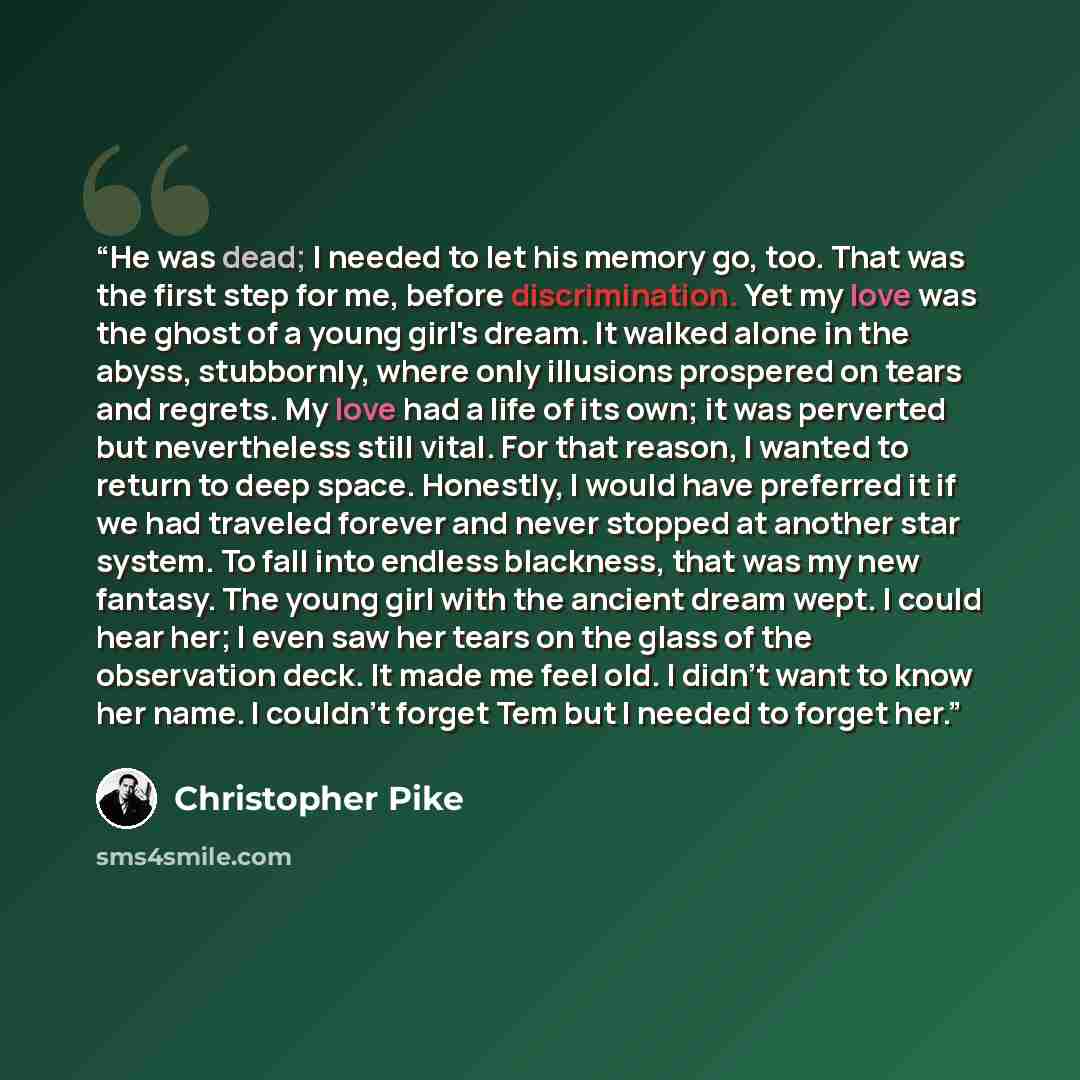 “He was dead; I needed to let his memory go, too. That was the first step for me, before discrimination. Yet my love was the ghost of a young girl's dream. It walked alone in the abyss, stubbornly, where only illusions prospered on tears and regrets. My love had a life of its own; it was perverted…” quote by Christopher Pike