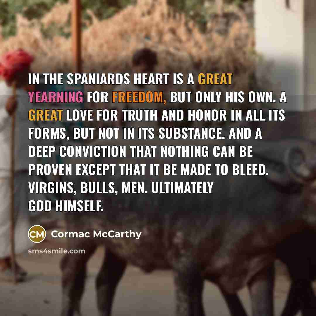“In the spaniards heart is a great yearning for freedom, but only his own. A great love for truth and honor in all its forms, but not in its substance. And a deep conviction that nothing can be proven except that it be made to bleed. Virgins, bulls, men. Ultimately God himself.” quote by Cormac McCarthy