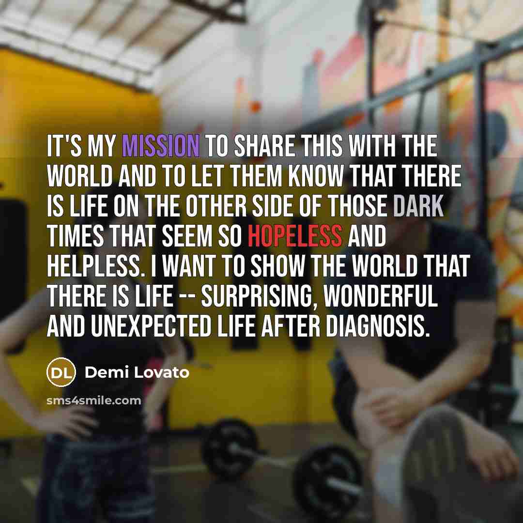 “It's my mission to share this with the world and to let them know that there is life on the other side of those dark times that seem so hopeless and helpless. I want to show the world that there is life -- surprising, wonderful and unexpected life after diagnosis.” quote by Demi Lovato