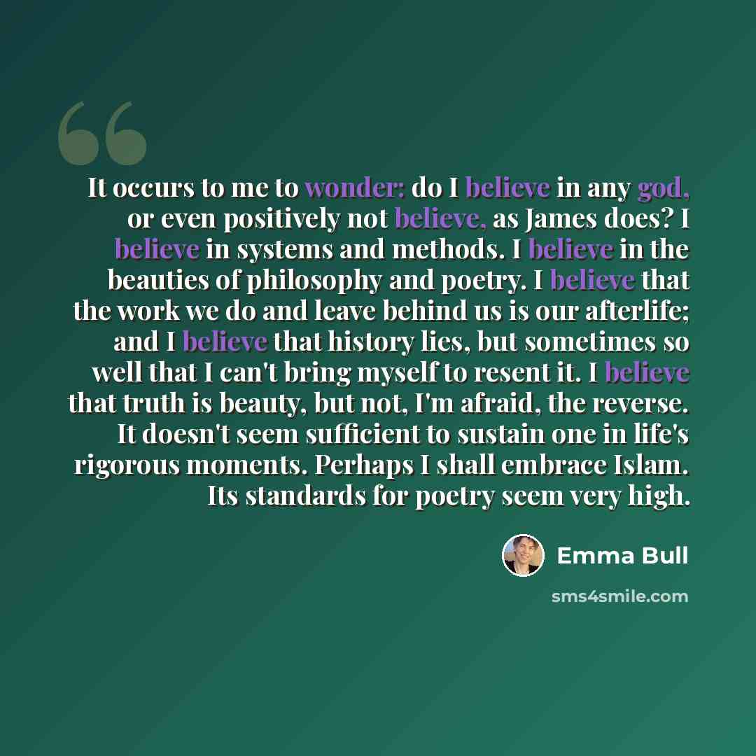 “It occurs to me to wonder: do I believe in any god, or even positively not believe, as James does? I believe in systems and methods. I believe in the beauties of philosophy and poetry. I believe that the work we do and leave behind us is our afterlife; and I believe that history lies, but…” quote by Emma Bull