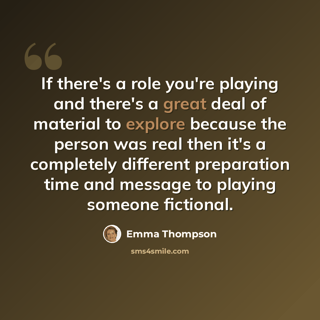 “If there's a role you're playing and there's a great deal of material to explore because the person was real then it's a completely different preparation time and message to playing someone fictional.” quote by Emma Thompson
