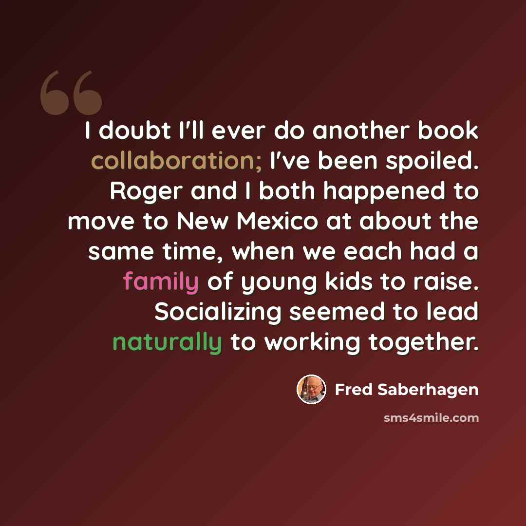 “I doubt I'll ever do another book collaboration; I've been spoiled. Roger and I both happened to move to New Mexico at about the same time, when we each had a family of young kids to raise. Socializing seemed to lead naturally to working together.” quote by Fred Saberhagen