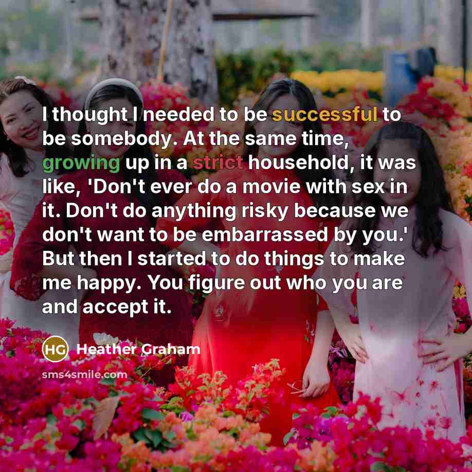 “I thought I needed to be successful to be somebody. At the same time, growing up in a strict household, it was like, 'Don't ever do a movie with sex in it. Don't do anything risky because we don't want to be embarrassed by you.' But then I started to do things to make me happy. You figure out who…” quote by Heather Graham