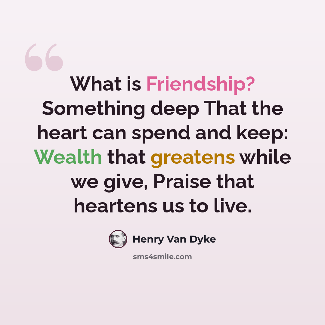 “What is Friendship? Something deep That the heart can spend and keep: Wealth that greatens while we give, Praise that heartens us to live.” quote by Henry Van Dyke