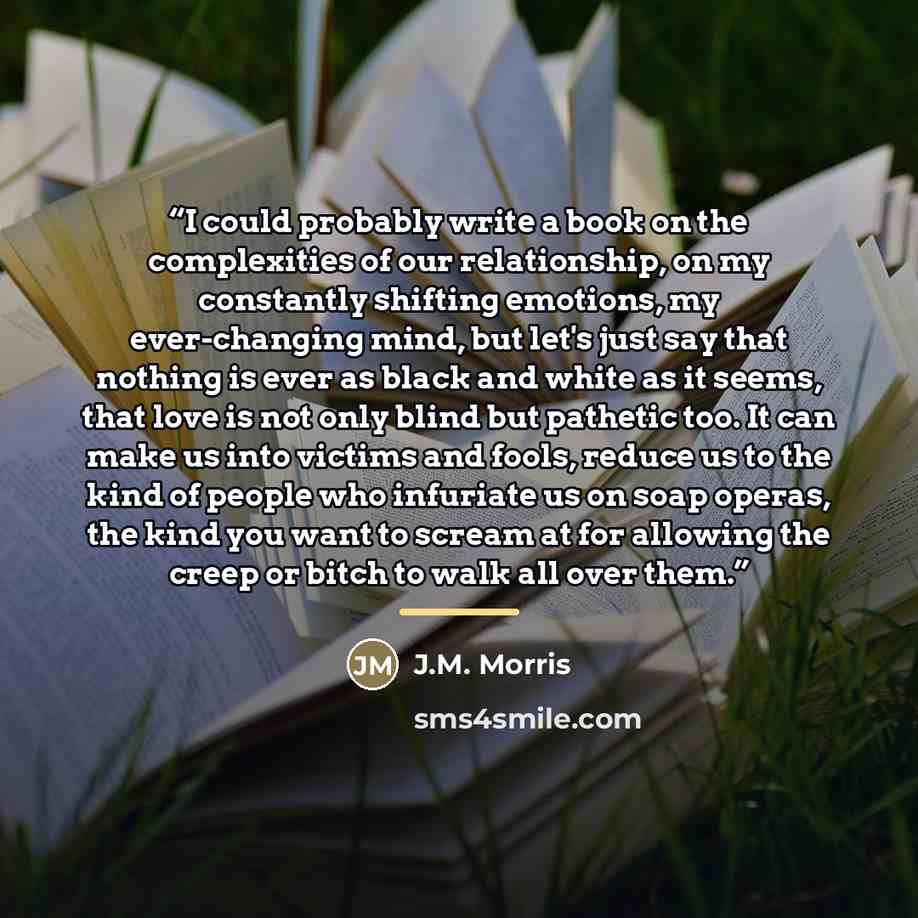 “I could probably write a book on the complexities of our relationship, on my constantly shifting emotions, my ever-changing mind, but let's just say that nothing is ever as black and white as it seems, that love is not only blind but pathetic too. It can make us into victims and fools, reduce us…” quote by Anonymous