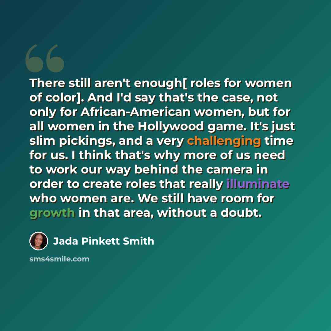 “There still aren't enough[ roles for women of color]. And I'd say that's the case, not only for African-American women, but for all women in the Hollywood game. It's just slim pickings, and a very challenging time for us. I think that's why more of us need to work our way behind the camera in…” quote by Jada Pinkett Smith