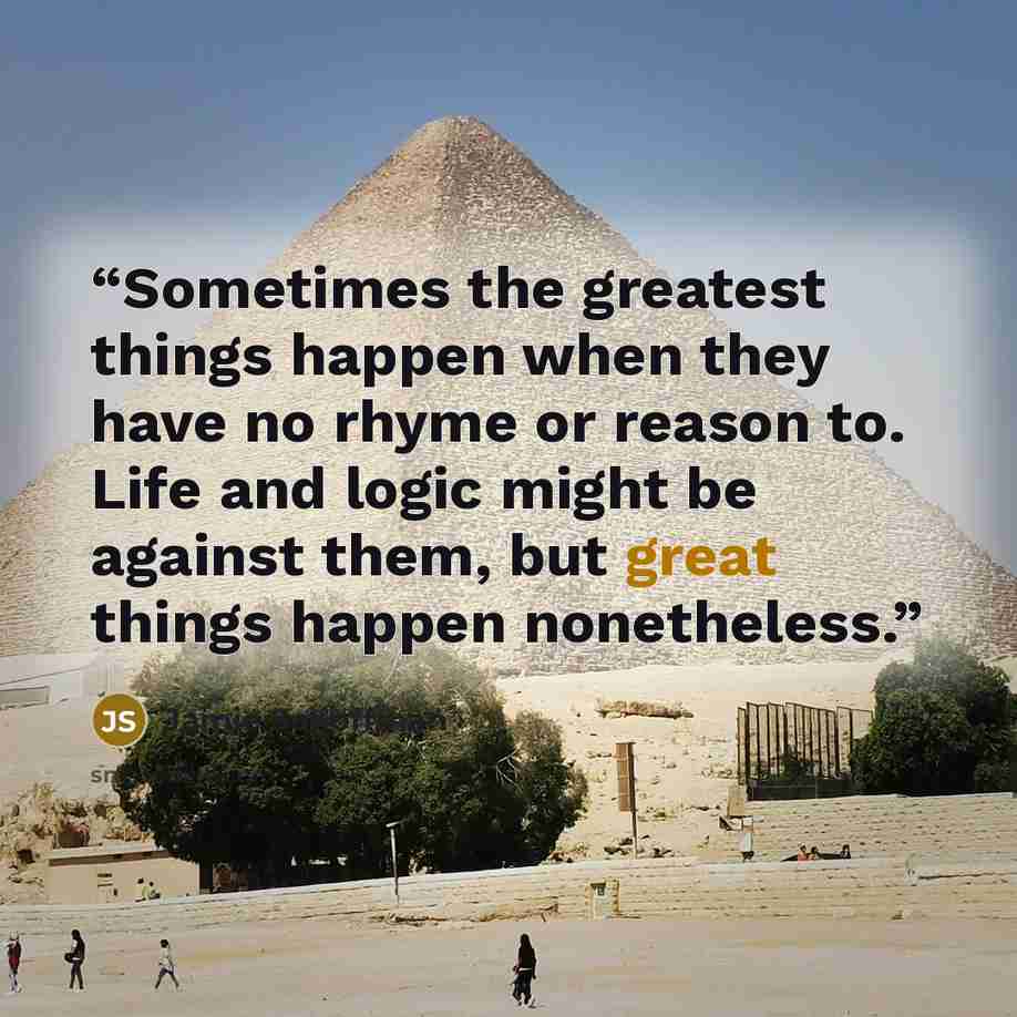“Sometimes the greatest things happen when they have no rhyme or reason to. Life and logic might be against them, but great things happen nonetheless.” quote by Jamie Schoffman