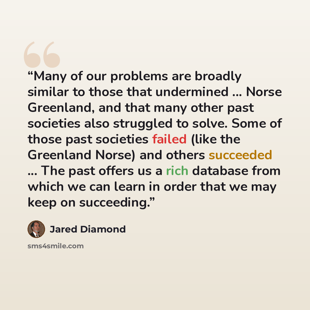 “Many of our problems are broadly similar to those that undermined ... Norse Greenland, and that many other past societies also struggled to solve. Some of those past societies failed (like the Greenland Norse) and others succeeded ... The past offers us a rich database from which we can learn in…” quote by Jared Diamond