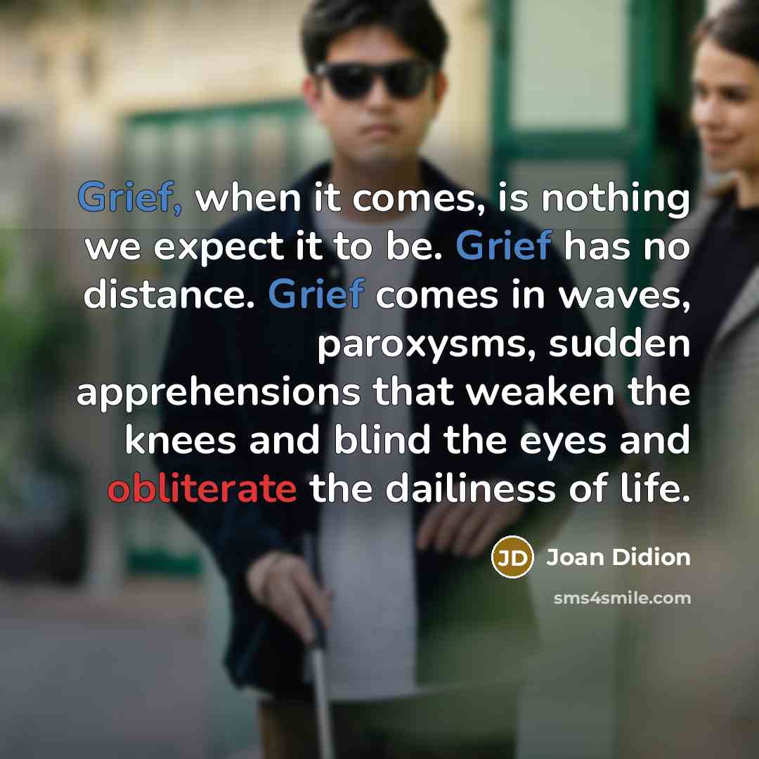 “Grief, when it comes, is nothing we expect it to be. Grief has no distance. Grief comes in waves, paroxysms, sudden apprehensions that weaken the knees and blind the eyes and obliterate the dailiness of life.” quote by Joan Didion