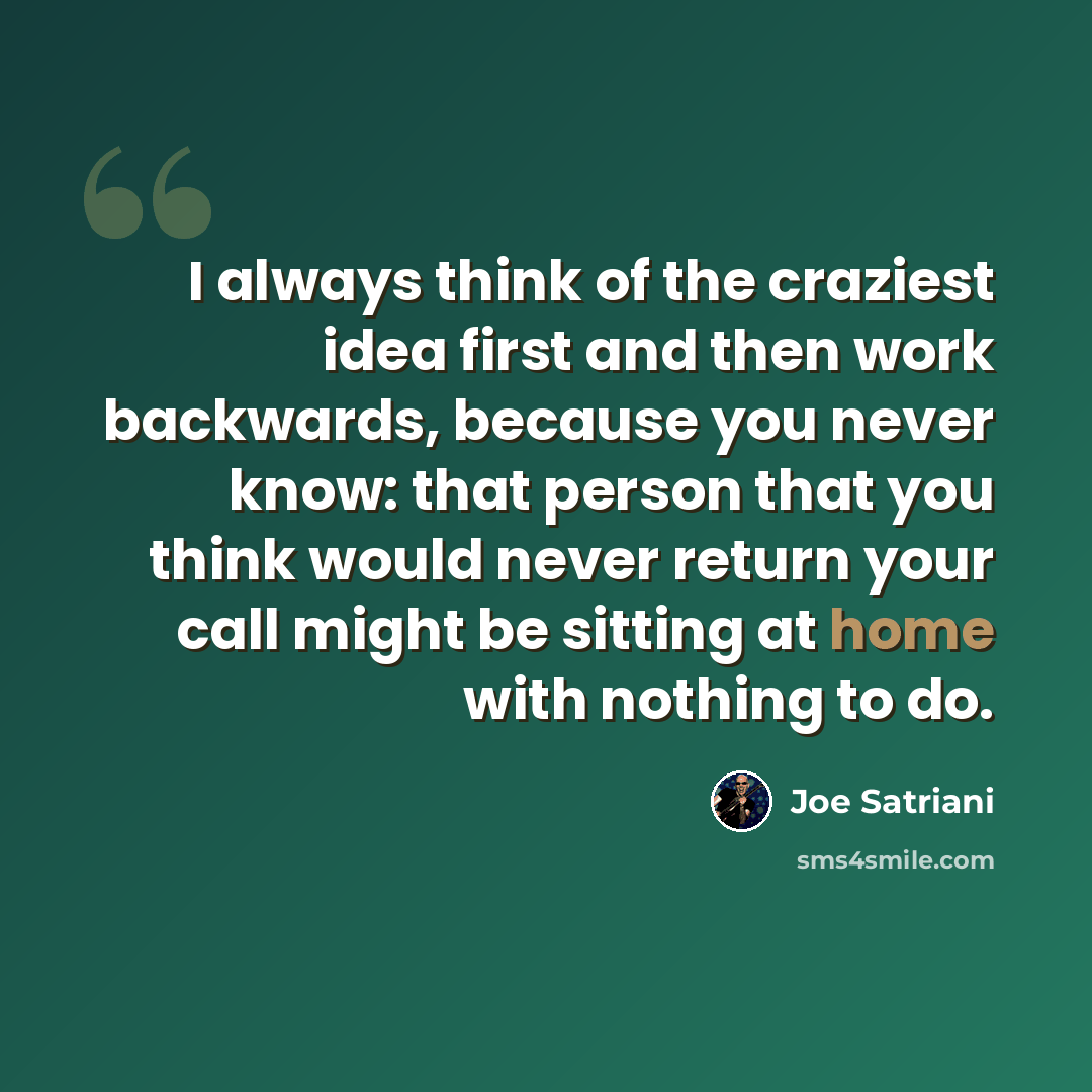 “I always think of the craziest idea first and then work backwards, because you never know: that person that you think would never return your call might be sitting at home with nothing to do.” quote by Joe Satriani