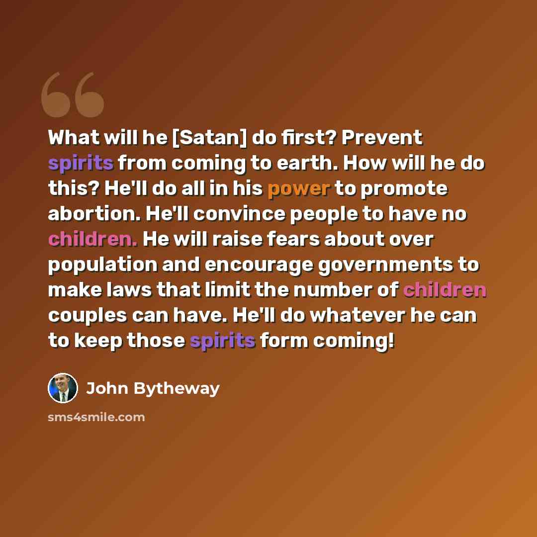 “What will he [Satan] do first? Prevent spirits from coming to earth. How will he do this? He'll do all in his power to promote abortion. He'll convince people to have no children. He will raise fears about over population and encourage governments to make laws that limit the number of children…” quote by John Bytheway