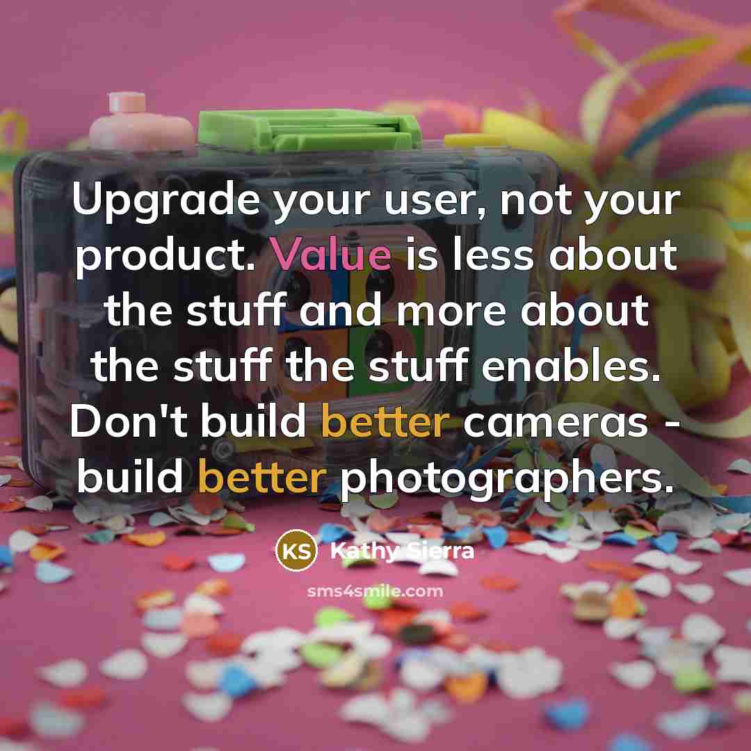“Upgrade your user, not your product. Value is less about the stuff and more about the stuff the stuff enables. Don't build better cameras - build better photographers.” quote by Kathy Sierra