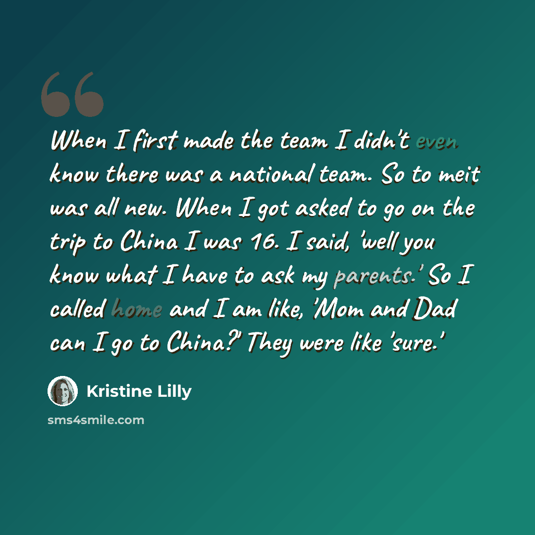 “When I first made the team I didn't even know there was a national team. So to meit was all new. When I got asked to go on the trip to China I was 16. I said, 'well you know what I have to ask my parents.' So I called home and I am like, 'Mom and Dad can I go to China?' They were like 'sure.'” quote by Kristine Lilly