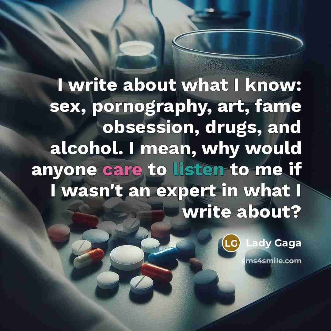 “I write about what I know: sex, pornography, art, fame obsession, drugs, and alcohol. I mean, why would anyone care to listen to me if I wasn't an expert in what I write about?” quote by Lady Gaga