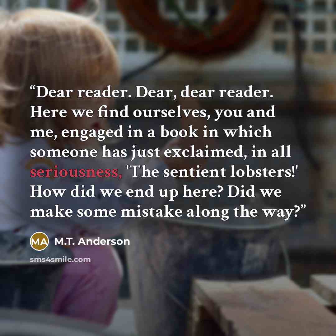 “Dear reader. Dear, dear reader. Here we find ourselves, you and me, engaged in a book in which someone has just exclaimed, in all seriousness, 'The sentient lobsters!' How did we end up here? Did we make some mistake along the way?” quote by M.T. Anderson