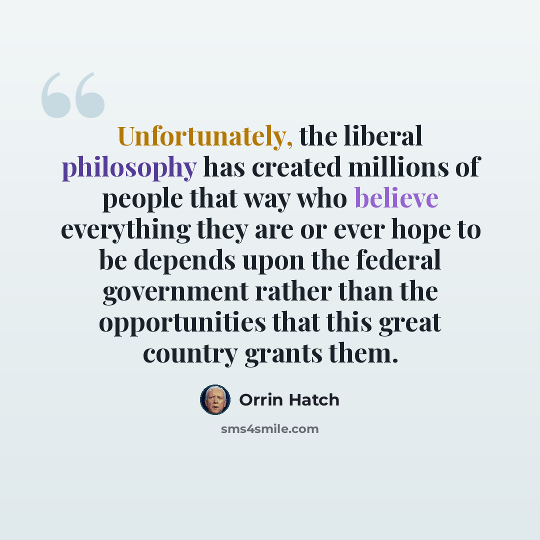 “Unfortunately, the liberal philosophy has created millions of people that way who believe everything they are or ever hope to be depends upon the federal government rather than the opportunities that this great country grants them.” quote by Orrin Hatch