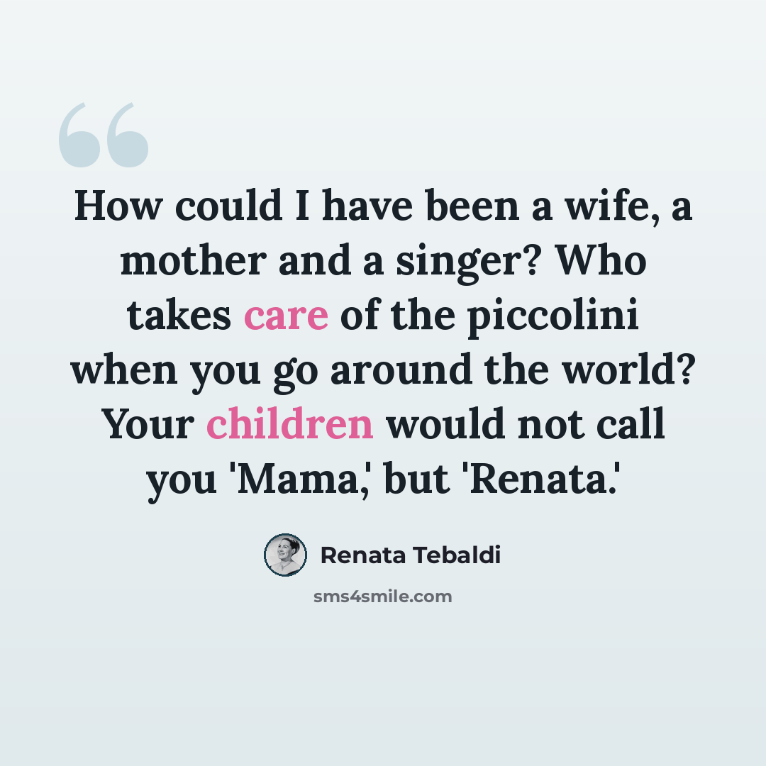 “How could I have been a wife, a mother and a singer? Who takes care of the piccolini when you go around the world? Your children would not call you 'Mama,' but 'Renata.'” quote by Renata Tebaldi