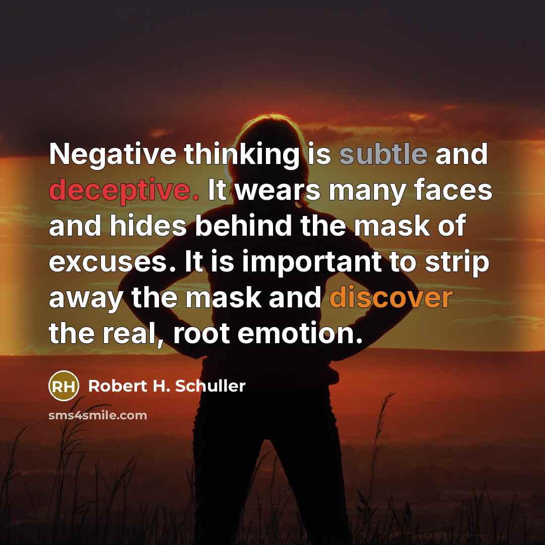 “Negative thinking is subtle and deceptive. It wears many faces and hides behind the mask of excuses. It is important to strip away the mask and discover the real, root emotion.” quote by Robert H. Schuller