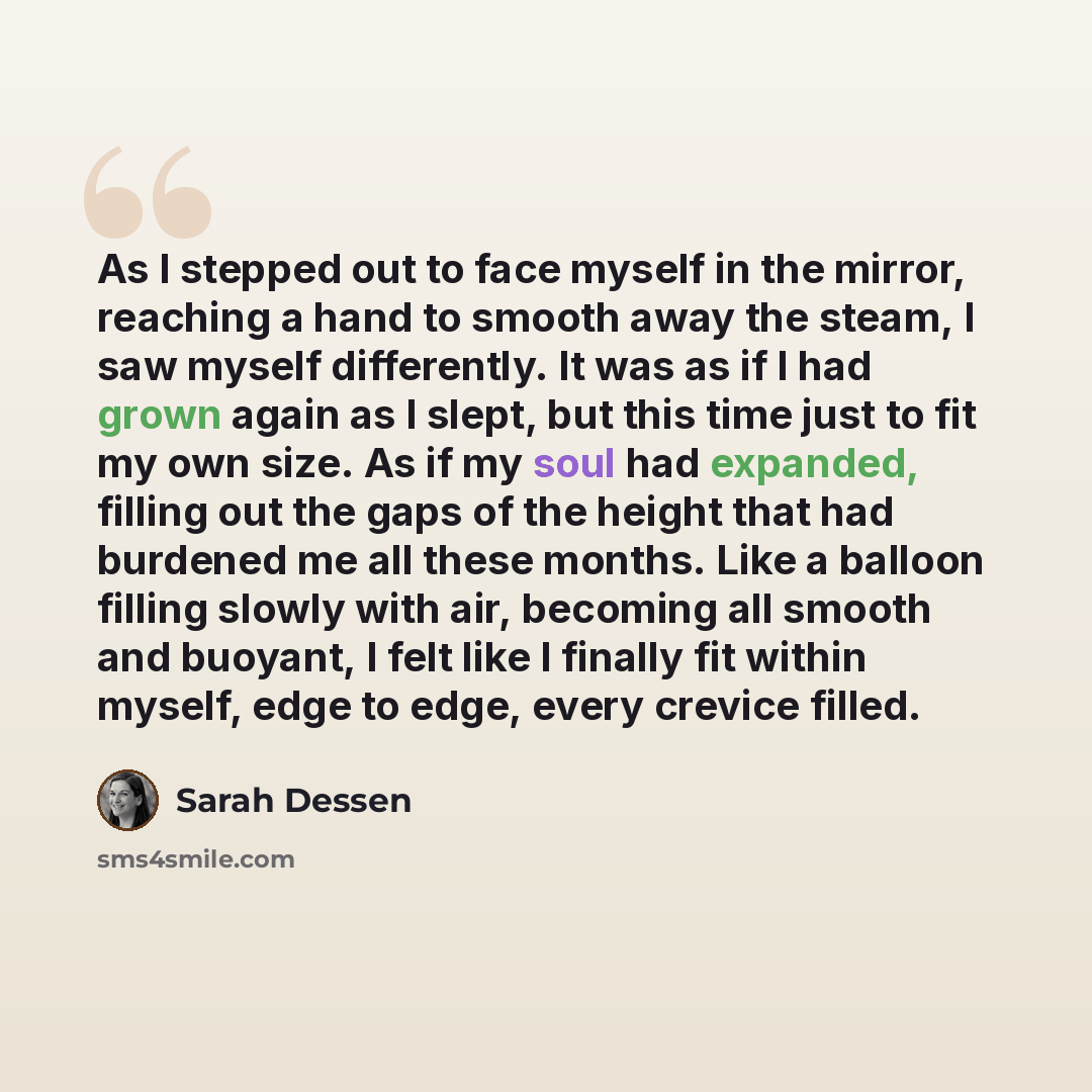 “As I stepped out to face myself in the mirror, reaching a hand to smooth away the steam, I saw myself differently. It was as if I had grown again as I slept, but this time just to fit my own size. As if my soul had expanded, filling out the gaps of the height that had burdened me all these months…” quote by Sarah Dessen