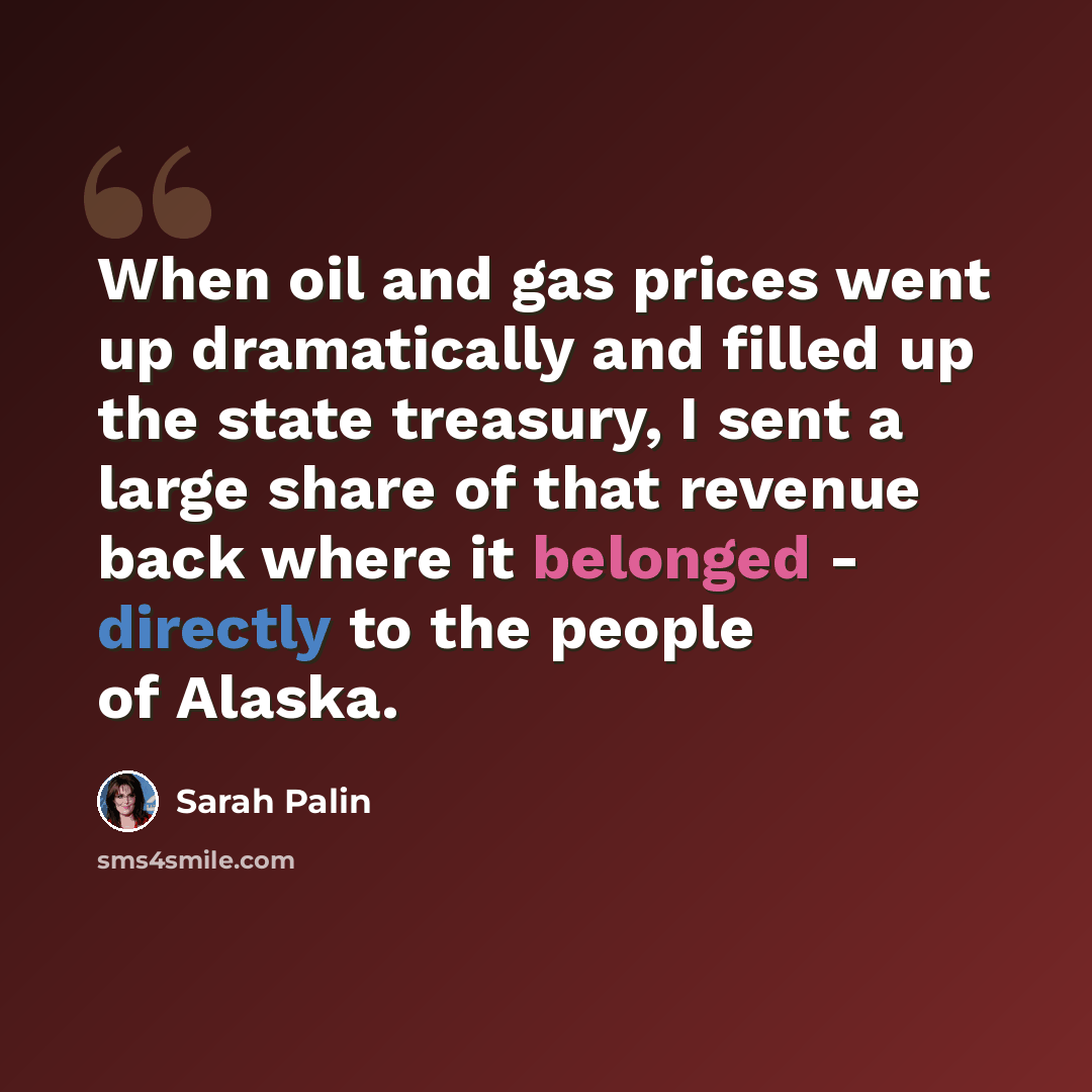 “When oil and gas prices went up dramatically and filled up the state treasury, I sent a large share of that revenue back where it belonged - directly to the people of Alaska.” quote by Sarah Palin