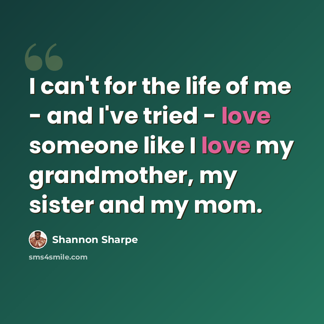 “I can't for the life of me - and I've tried - love someone like I love my grandmother, my sister and my mom.” quote by Shannon Sharpe