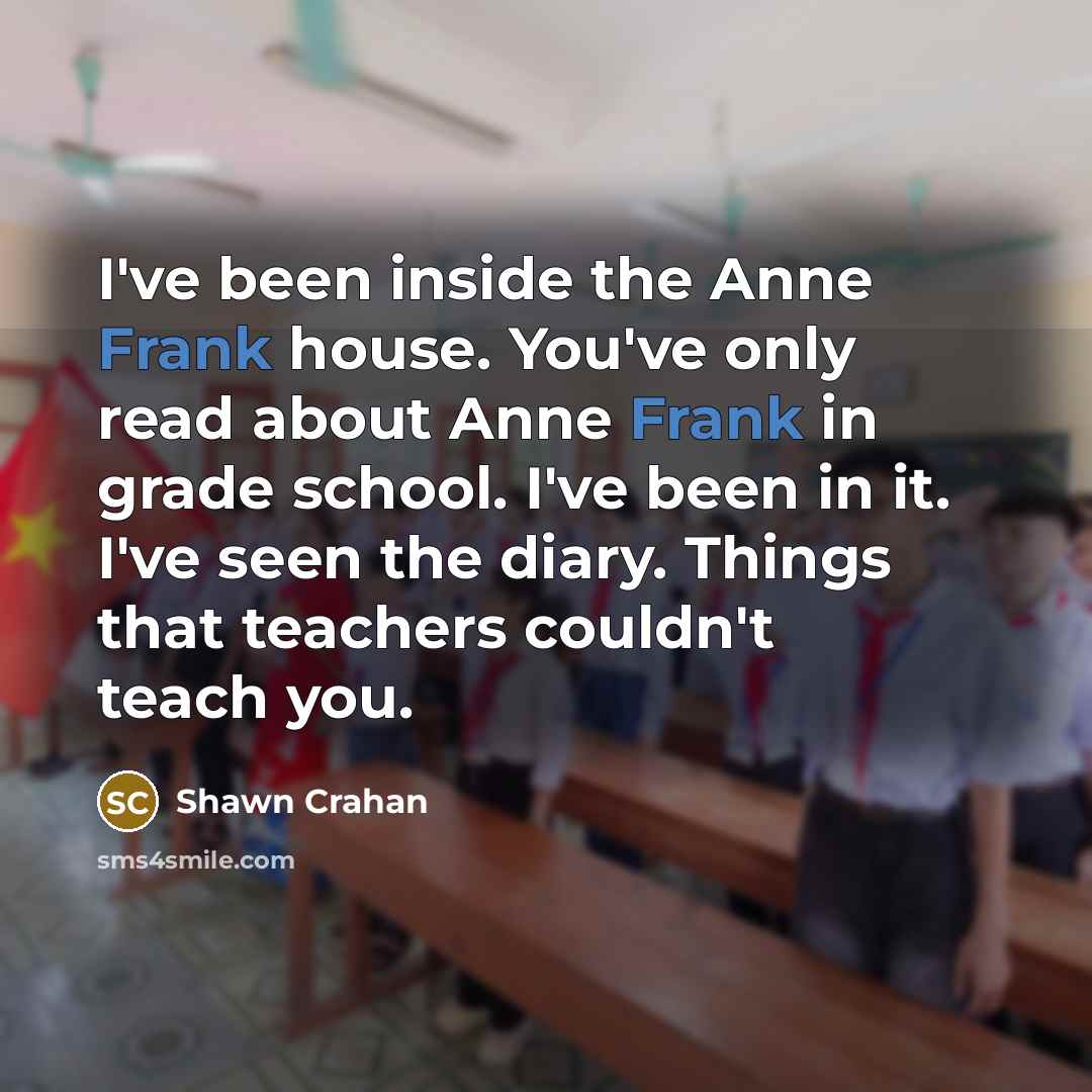 “I've been inside the Anne Frank house. You've only read about Anne Frank in grade school. I've been in it. I've seen the diary. Things that teachers couldn't teach you.” quote by Shawn Crahan