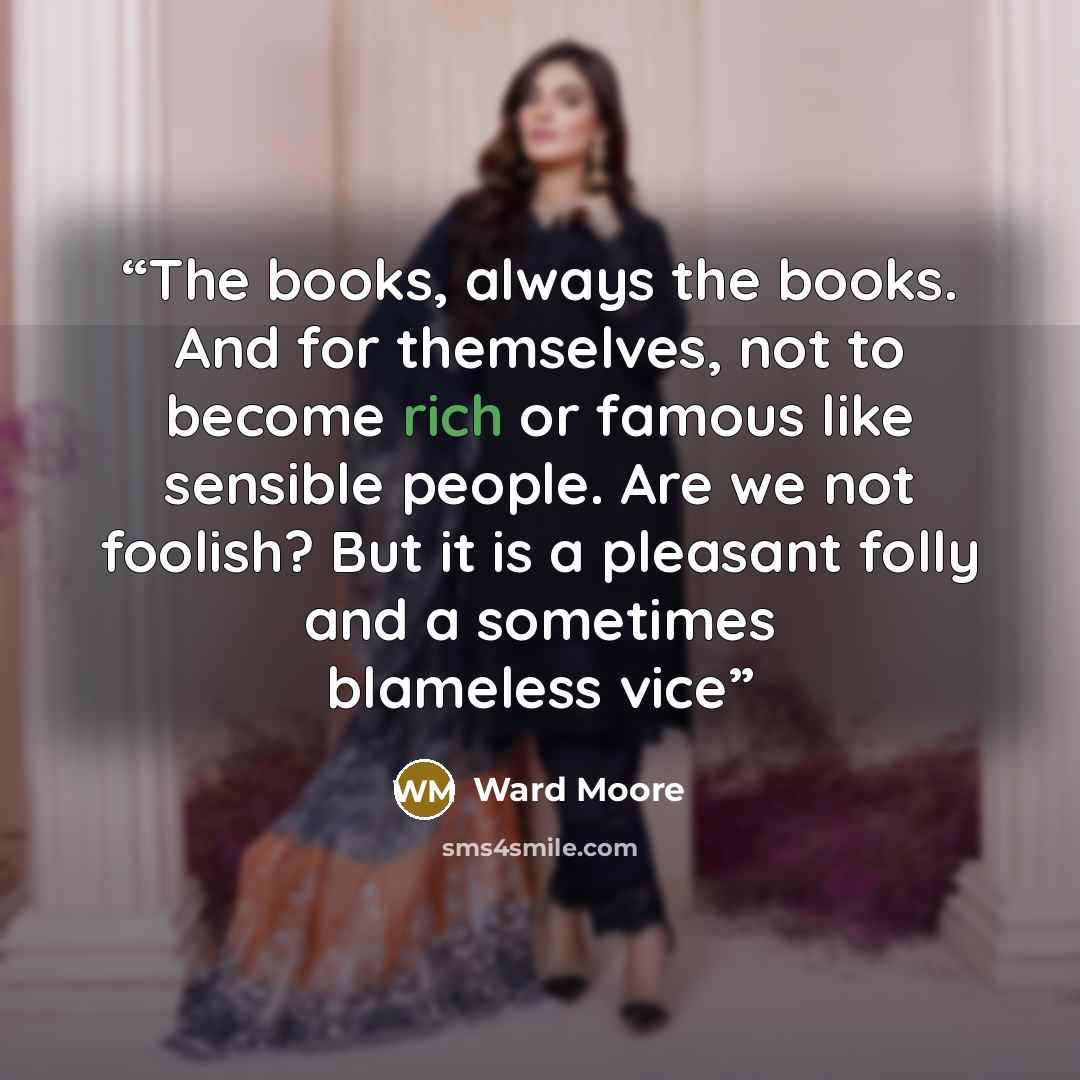 “The books, always the books. And for themselves, not to become rich or famous like sensible people. Are we not foolish? But it is a pleasant folly and a sometimes blameless vice” quote by Ward Moore