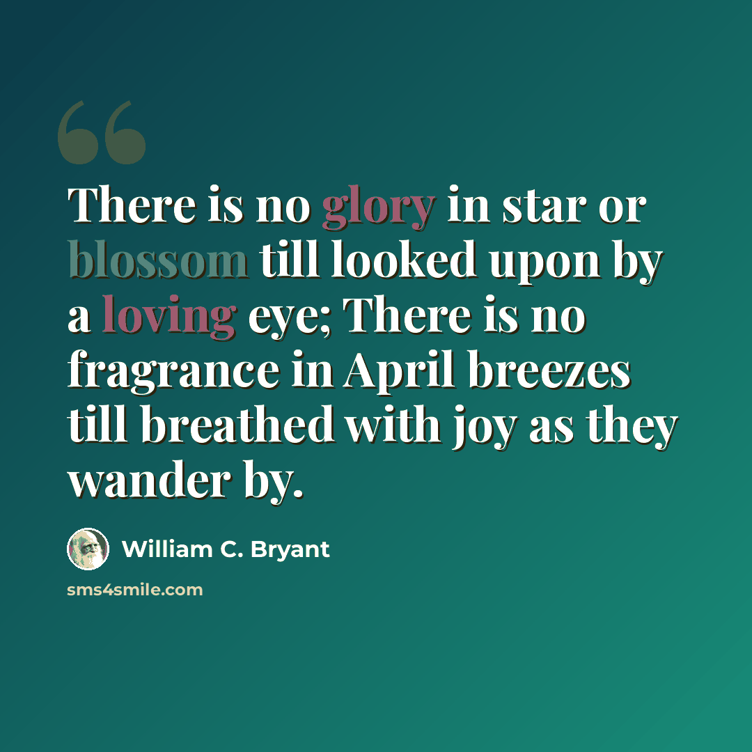 “There is no glory in star or blossom till looked upon by a loving eye; There is no fragrance in April breezes till breathed with joy as they wander by.” quote by William C. Bryant