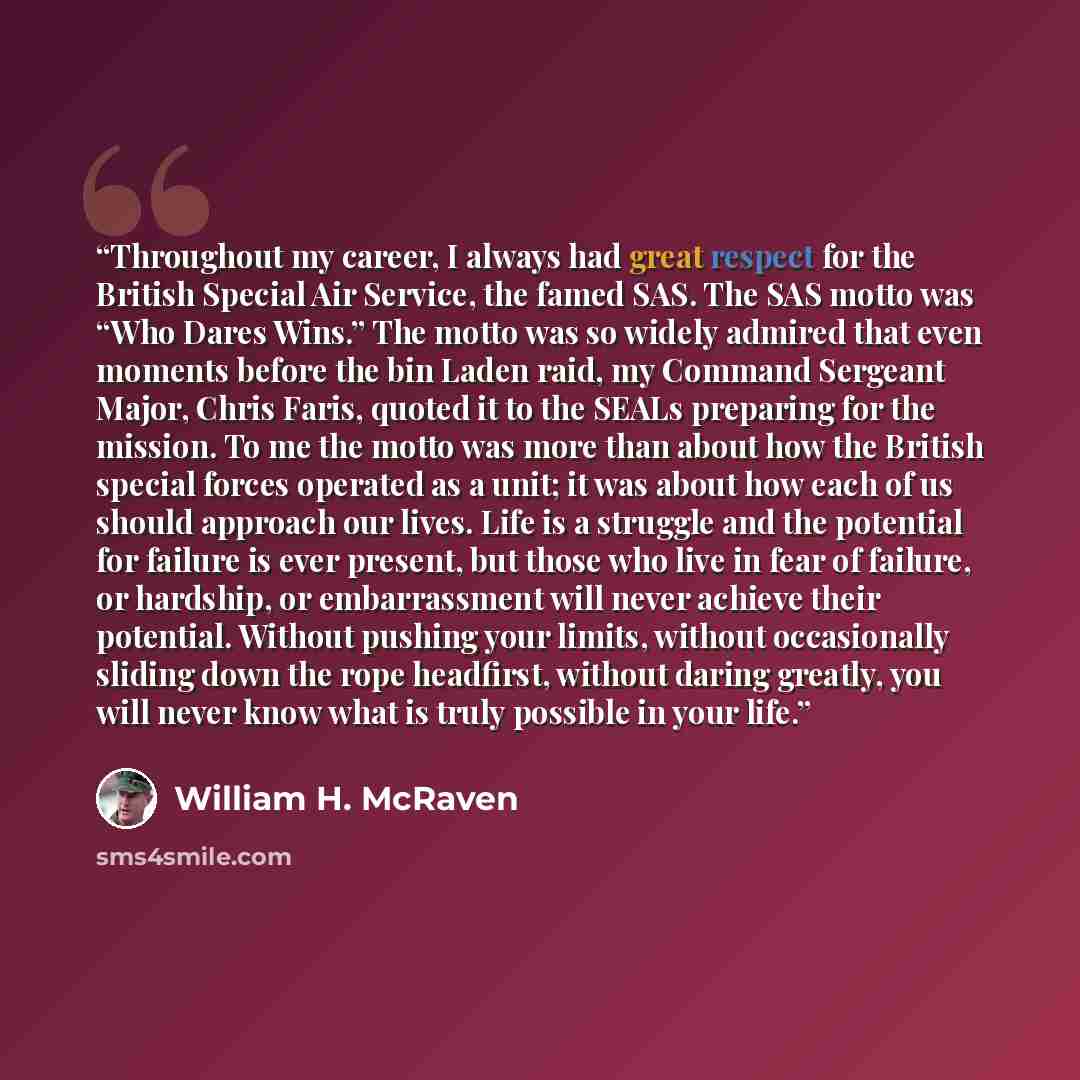 “Throughout my career, I always had great respect for the British Special Air Service, the famed SAS. The SAS motto was “Who Dares Wins.” The motto was so widely admired that even moments before the bin Laden raid, my Command Sergeant Major, Chris Faris, quoted it to the SEALs preparing for the…” quote by William H. McRaven