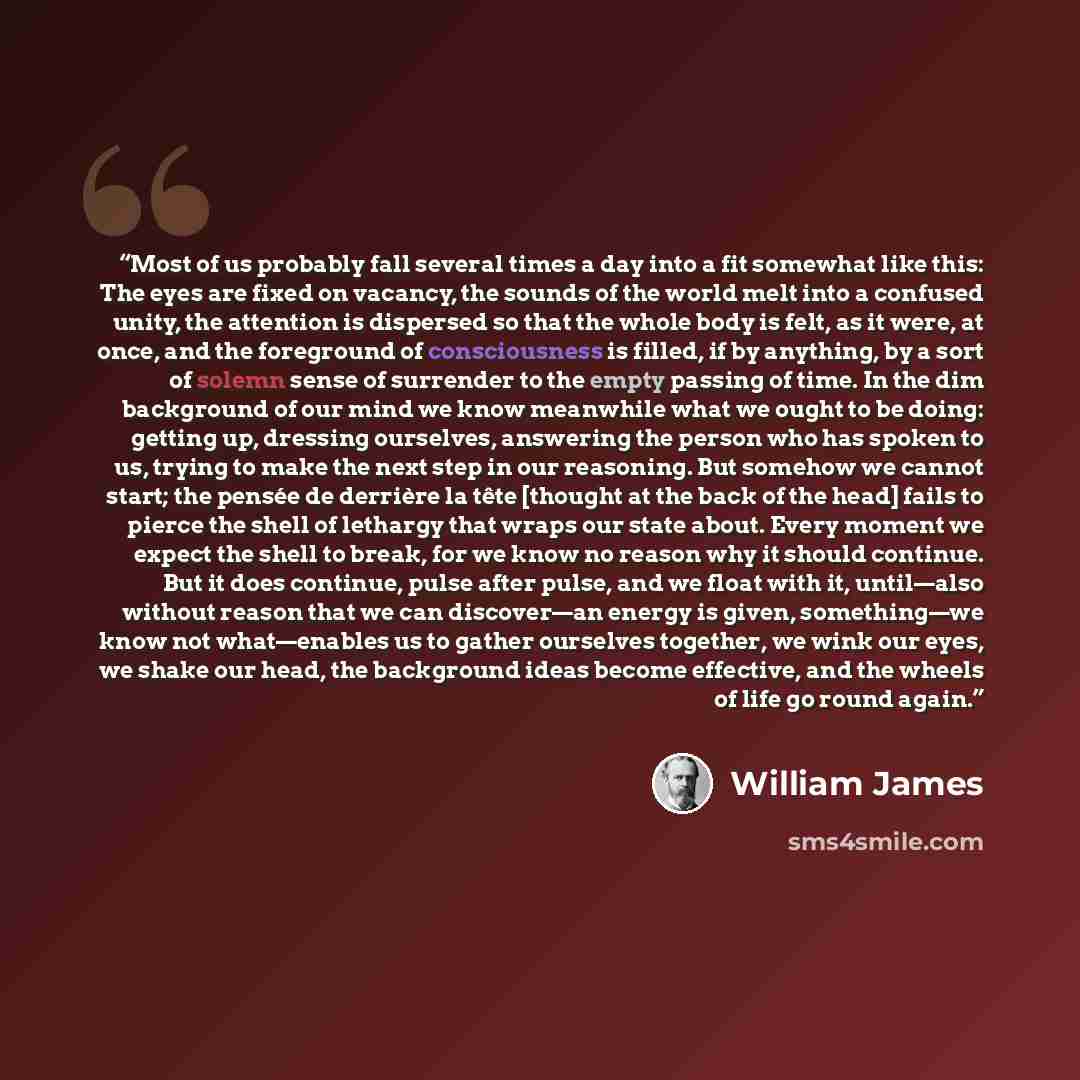 “Most of us probably fall several times a day into a fit somewhat like this: The eyes are fixed on vacancy, the sounds of the world melt into a confused unity, the attention is dispersed so that the whole body is felt, as it were, at once, and the foreground of consciousness is filled, if by…” quote by William James
